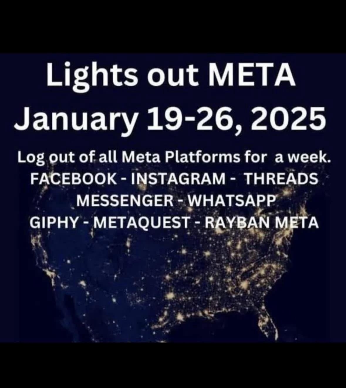 Lights out META&10;January 19-26, 2025&10;Log out of all Meta Platforms for a week.&10;FACEBOOK - INSTAGRAM - THREADS&10;MESSENGER - WHATSAPP&10;GIPHY - METAQUEST - RAYBAN META