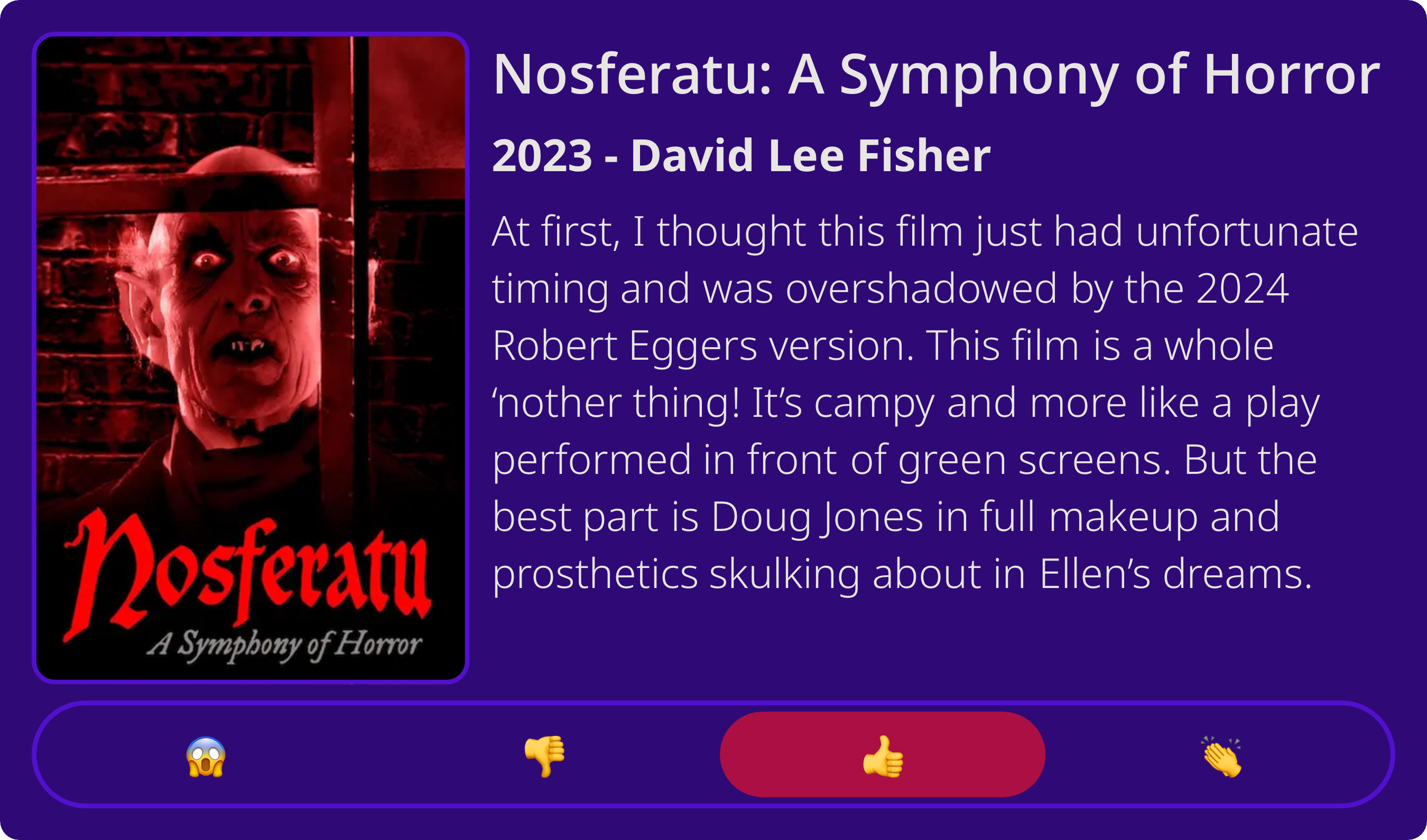 Nosferatu: A Symphony of Horror&10;2023 - David Lee Fisher&10;At first, I thought this film just had unfortunate timing and was overshadowed by the 2024 Robert Eggers version. This film is a whole&10;'nother thing! It's campy and more like a play performed in front of green screens. But the best part is Doug Jones in full makeup and prosthetics skulking about in Ellen's dreams.