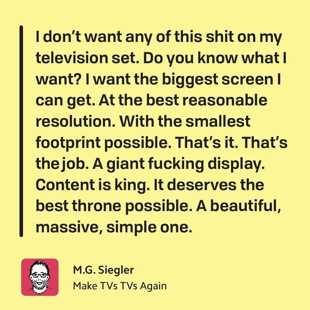 "I don’t want any of this shit on my television set. Do you know what I want? I want the biggest screen I can get. At the best reasonable resolution. With the smallest footprint possible. That’s it. That’s the job. A giant fucking display. Content is king. It deserves the best throne possible. A beautiful, massive, simple one."