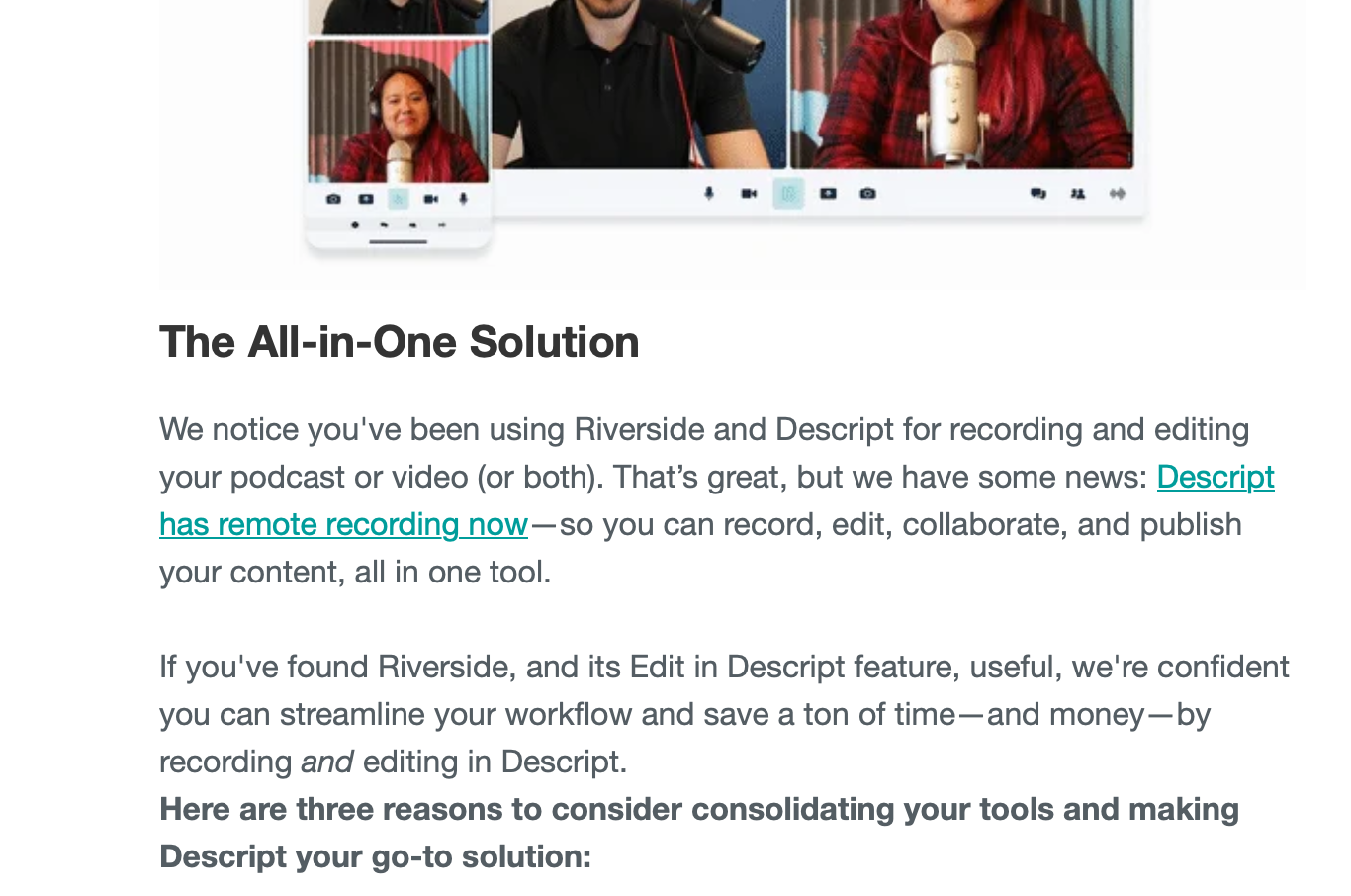 Email from Descript that reads: The All-in-One Solution&10;We notice you've been using Riverside and Descript for recording and editing your podcast or video (or both). That’s great, but we have some news: Descript has remote recording now—so you can record, edit, collaborate, and publish your content, all in one tool. &10;&10;If you've found Riverside, and its Edit in Descript feature, useful, we're confident you can streamline your workflow and save a ton of time—and money—by recording and editing in Descript.