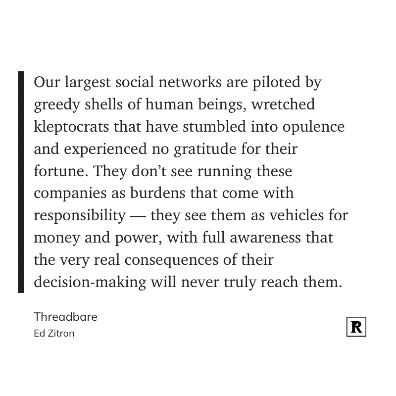 Our largest social networks are piloted by greedy shells of human beings, wretched kleptocrats that have stumbled into opulence and experienced no gratitude for their fortune. They don’t see running these companies as burdens that come with responsibility — they see them as vehicles for money and power, with full awareness that the very real consequences of their decision-making will never truly reach them.