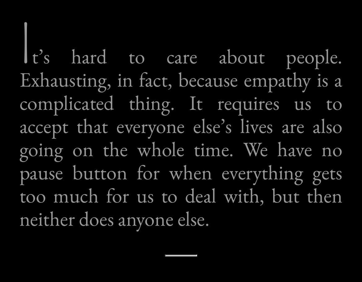 It's hard to care about people.&10;Exhausting, in fact, because empathy is a complicated thing.&10;It requires us to accept that everyone else's lives are also going on the whole time.&10;We have no pause button for when everything gets too much for us to deal with, but then neither does anyone else.