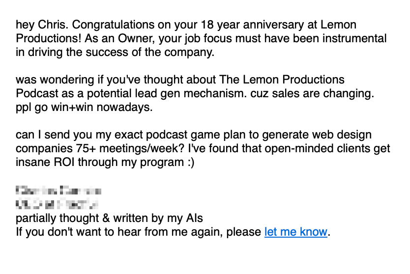 Screenshot of an email reading: hey Chris. Congratulations on your 18 year anniversary at Lemon Productions! As an Owner, your job focus must have been instrumental in driving the success of the company.&10;&10;was wondering if you've thought about The Lemon Productions Podcast as a potential lead gen mechanism. cuz sales are changing. ppl go win+win nowadays.&10;&10;can I send you my exact podcast game plan to generate web design companies 75+ meetings/week? I've found that open-minded clients get insane ROI through my program :)