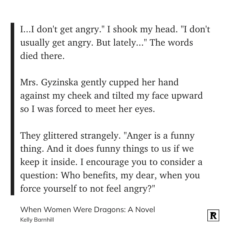 I...I don't get angry." I shook my head. "I don't usually get angry. But lately..." The words died there.&10;&10;Mrs. Gyzinska gently cupped her hand against my cheek and tilted my face upward so I was forced to meet her eyes.&10;&10;They glittered strangely. "Anger is a funny thing. And it does funny things to us if we keep it inside. I encourage you to consider a question: Who benefits, my dear, when you force yourself to not feel angry?"