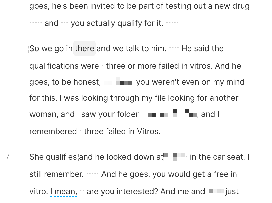 So we go in there and we talk to him.  He said the qualifications were  three or more failed in vitros. And he goes, to be honest, ***, you weren't even on my mind for this. I was looking through my file looking for another woman, and I saw your folder, ***, and I remembered  three failed in Vitros.&10;&10;She qualifies and he looked down at ***  in the car seat. I still remember.  And he goes, you would get a free in vitro. I mean,  are you interested? And me and *** just looked at each other and we're like, oh my gosh. Like, are you kidding me?  