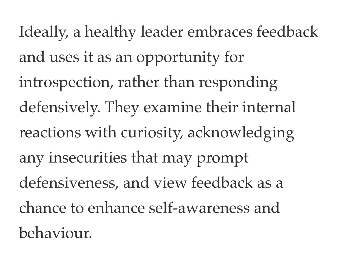 Ideally, a healthy leader embraces feedback and uses it as an opportunity for introspection, rather than responding defensively. They examine their internal reactions with curiosity, acknowledging any insecurities that may prompt defensiveness, and view feedback as a chance to enhance self-awareness and behaviour.