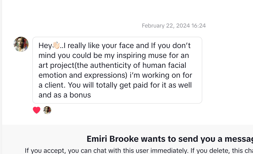 A DM on Tiktok that reads “Hey👋🏻..I really like your face and If you don’t mind you could be my inspiring muse for an art project(the authenticity of human facial emotion and expressions) i’m working on for a client. You will totally get paid for it as well and as a bonus”