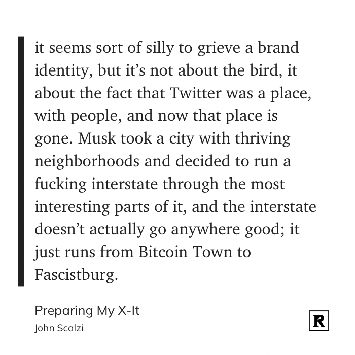 it seems sort of silly to grieve a brand identity, but it’s not about the bird, it about the fact that Twitter was a place, with people, and now that place is gone. Musk took a city with thriving neighborhoods and decided to run a fucking interstate through the most interesting parts of it, and the interstate doesn’t actually go anywhere good; it just runs from Bitcoin Town to Fascistburg.