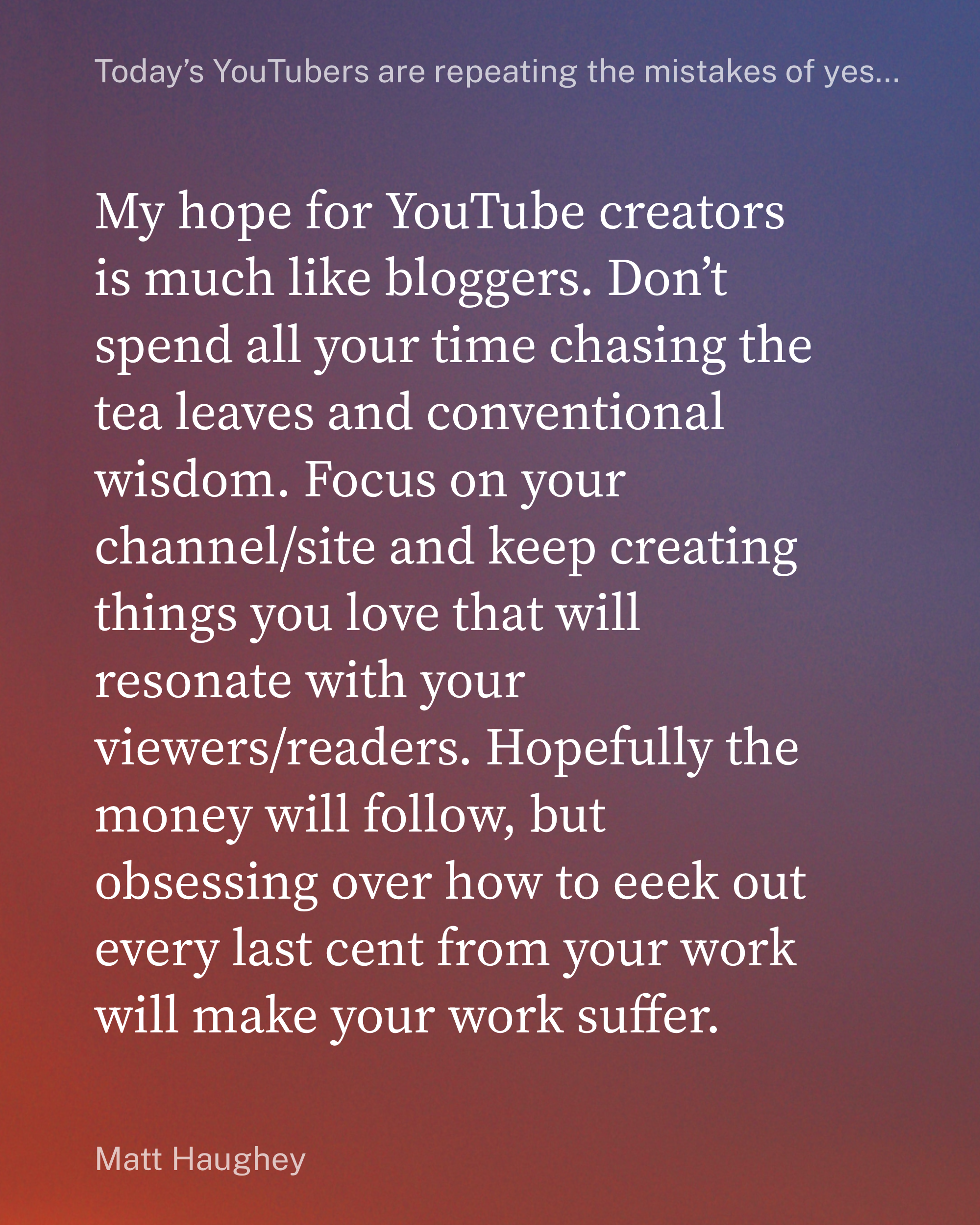 My hope for YouTube creators is much like bloggers. Don’t spend all your time chasing the tea leaves and conventional wisdom. Focus on your channel/site and keep creating things you love that will resonate with your viewers/readers. Hopefully the money will follow, but obsessing over how to eeek out every last cent from your work will make your work suffer.