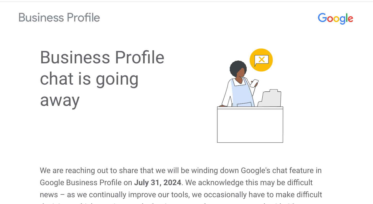 Business Profile chat is going away. We are reaching out to share that we will be winding down Google's chat feature in Google Business Profile on July 31, 2024. We acknowledge this may be difficult news – as we continually improve our tools, we occasionally have to make difficult decisions which may impact the businesses and partners we work with. It's important to us that Google remains a helpful partner as you manage your business and we remain committed to this mission.