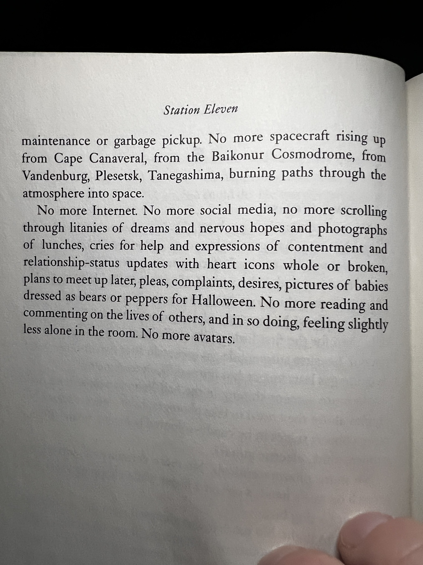 Photo of a page from Station Eleven: No more Internet. No more social media, no more scrolling through litanies of dreams and nervous hopes and photographs of lunches, cries for help and expressions of contentment and relationship-status updates with heart icons whole or broken, plans to meet up later, pleas, complaints, desires, pictures of babies dressed as bears or peppers for Halloween. No more reading and commenting on the lives of others, and in so doing, feeling slightly less alone in the room. No more avatars.