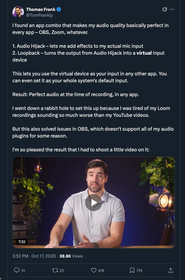 I found an app combo that makes my audio quality basically perfect in every app – OBS, Zoom, whatever.&10;&10;1. Audio Hijack – lets me add effects to my actual mic input&10;2. Loopback – turns the output from Audio Hijack into a virtual input device&10;&10;This lets you use the virtual device as your input in any other app. You can even set it as your whole system's default input.&10;&10;Result: Perfect audio at the time of recording, in any app.&10;&10;I went down a rabbit hole to set this up because I was tired of my Loom recordings sounding so much worse than my YouTube videos.&10;&10;But this also solved issues in OBS, which doesn't support all of my audio plugins for some reason.&10;&10;I'm so pleased the result that I had to shoot a little video on it:
