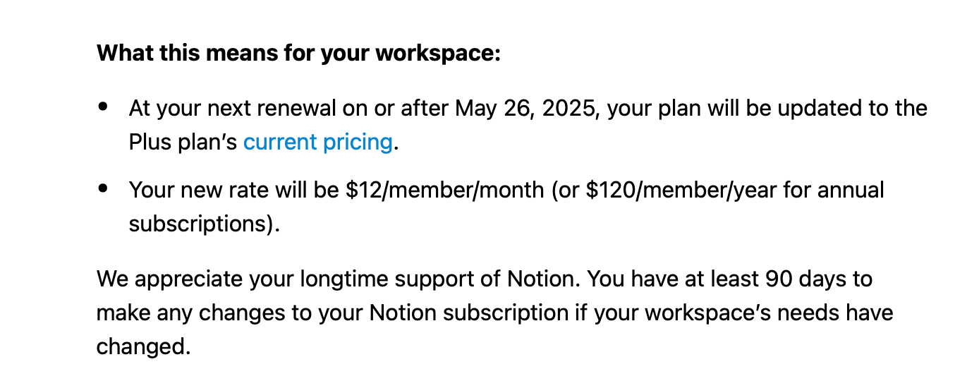 Your workspace is currently on a discounted pricing plan. To reflect the growing value to Notion, we are transitioning all discounted plans to our current pricing model. We appreciate you choosing Notion as your place to work over the past 7 years and your continued trust in our product.&10;&10;What this means for your workspace:&10;•	At your next renewal on or after May 26, 2025, your plan will be updated to the Plus plan’s current pricing.&10;•	Your new rate will be $12/member/month (or $120/member/year for annual subscriptions).