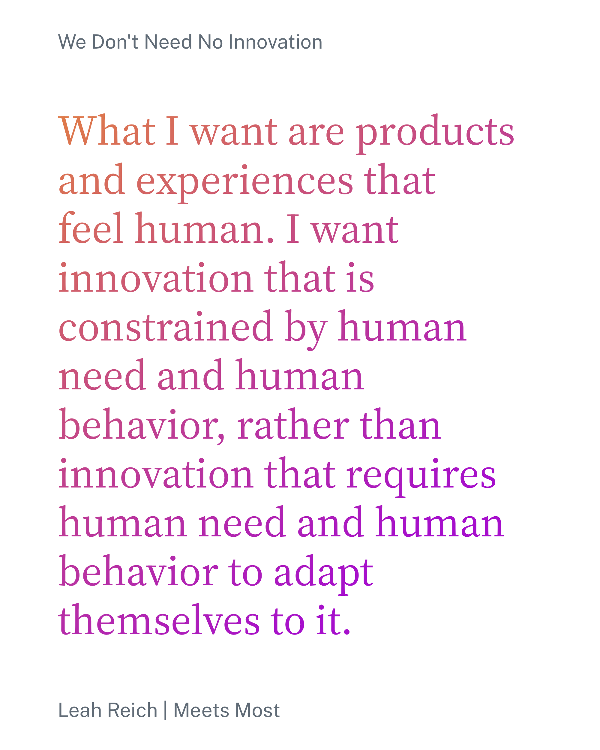 What I want are products and experiences that feel human. I want innovation that is constrained by human need and human behavior, rather than innovation that requires human need and human behavior to adapt themselves to it.