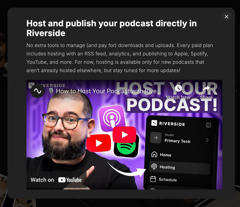 Screenshot of a Riverside.fm splash advert reading “Host and publish your podcast directly in Riverside&10;No extra tools to manage (and pay for) downloads and uploads. Every paid plan includes hosting with an RSS feed, analytics, and publishing to Apple, Spotify, YouTube, and more. For now, hosting is available only for new podcasts that aren’t already hosted elsewhere, but stay tuned for more updates!”