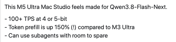 This M5 Ultra Mac Studio feels made for Qwen3.8-Flash-Next.&10;&10;- 100+ TPS at 4 or 5-bit&10;- Token prefill is up 150% (!) compared to M3 Ultra&10;- Can use subagents with room to spare