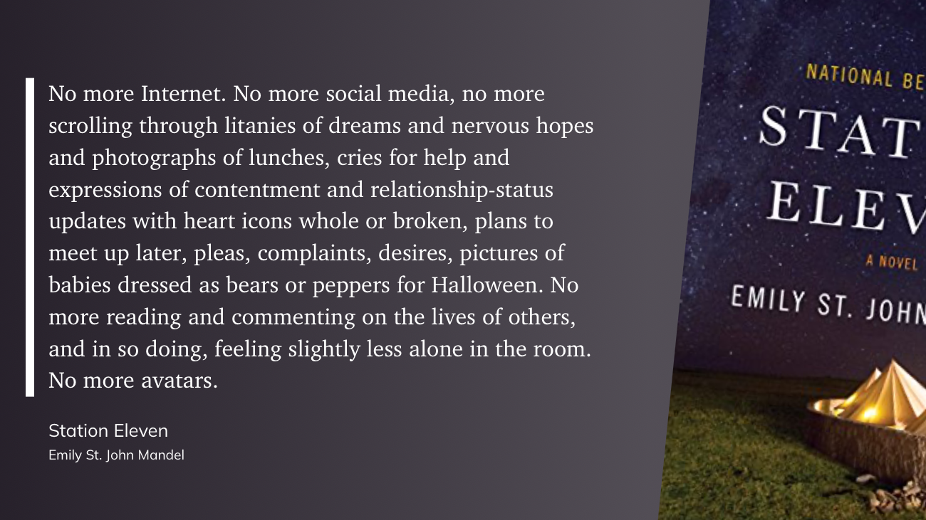 Quote from Station Eleven: No more Internet. No more social media, no more scrolling through litanies of dreams and nervous hopes and photographs of lunches, cries for help and expressions of contentment and relationship-status updates with heart icons whole or broken, plans to meet up later, pleas, complaints, desires, pictures of babies dressed as bears or peppers for Halloween. No more reading and commenting on the lives of others, and in so doing, feeling slightly less alone in the room. No more avatars.