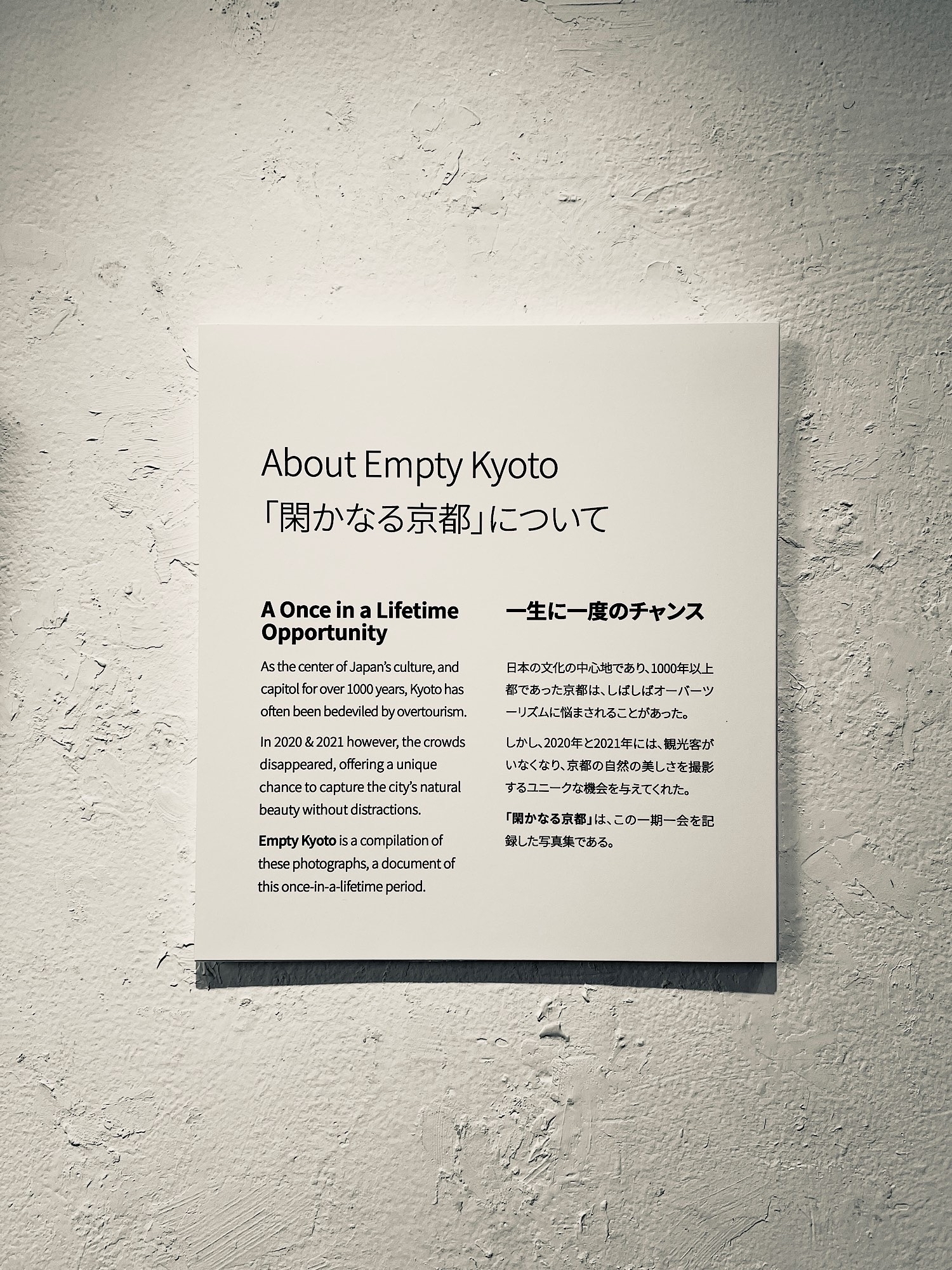 Sign describing what Empty Kyoto is about. In English the sign says: &10;&10;A Once in a Lifetime Opportunity&10;As the center of Japan's culture, and capitol for over 1000 years, Kyoto has often been bedeviled by overtourism.&10;&10;In 2020 & 2021 however, the crowds disappeared, offering a unique chance to capture the city's natural beauty without distractions.&10;&10;Empty Kyoto is a compilation of these photographs, a document of this once-in-a-litetime period.