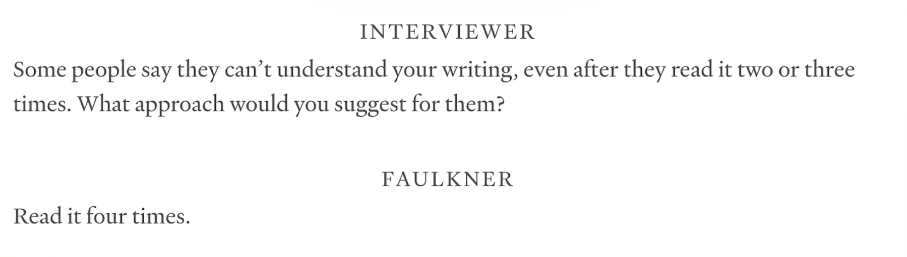 Text from an interview of William Faulkner&10;&10;INTERVIEWER&10;Some people say they can't understand your writing, even after they read it two or three times. What approach would you suggest for them?&10;&10;FAULKNER&10;Read it four times.