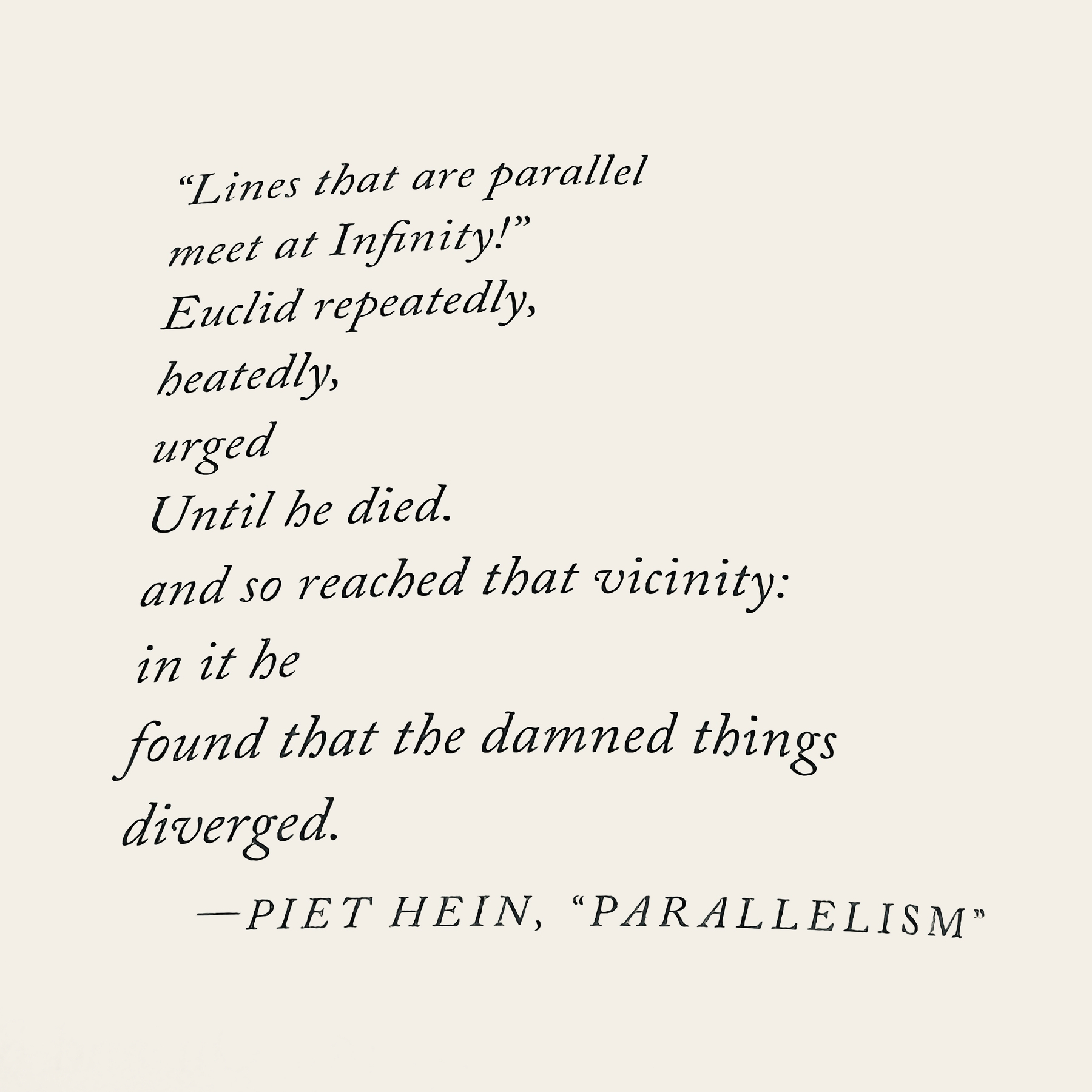 Photo of a poem in a book&10;&10;"Lines that are parallel&10; meet at Infinity!" &10;Euclid repeatedly, &10;heatedly, &10;urged&10;Until he died.&10;and so reached that vicinity: &10;in it be&10;found that the damned things&10; diverged.&10;&10;-PIET HEIN, "PARALLELISM"