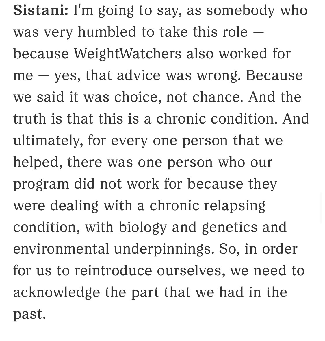 Excerpt from interview…&10;&10;Sistani: I'm going to say, as somebody who was very humbled to take this role — because WeightWatchers also worked for me — yes, that advice was wrong. Because we said it was choice, not chance. And the truth is that this is a chronic condition. And ultimately, for every one person that we helped, there was one person who our program did not work for because they were dealing with a chronic relapsing condition, with biology and genetics and environmental underpinnings. So, in order for us to reintroduce ourselves, we need to acknowledge the part that we had in the past.