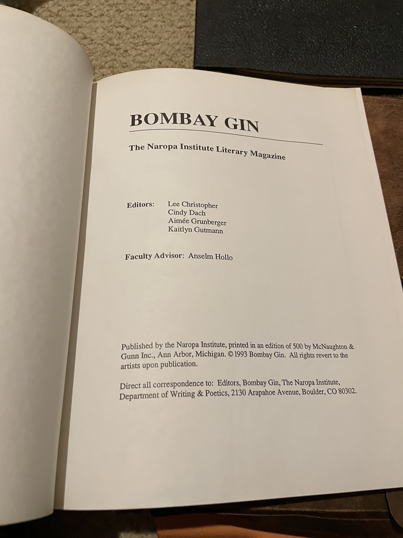 Title page of the magazine issue, with this information: &10;Bombay Gin, The Naropa Institute Literary Magazine&10;Editors: Lee Christopher, Cindy Dach, Aimée Grunberger, Kaitlyn Gutmann&10;Faculty Advisor: Anselm Hollo&10;Published by the Naropa Institute, printed in an edition of 500 by MoNaughton & Gunn Inc., Ann Arbor, Michigan. © 1993 Bombay Gin. All rights revert to the artists upon publication.&10;Direct all correspondence to: Editors, Bombay Gin, The Naropa Institute, Department of Writing & Poetics, 2130 Arapahoe Avenue, Boulder, CO 80302.