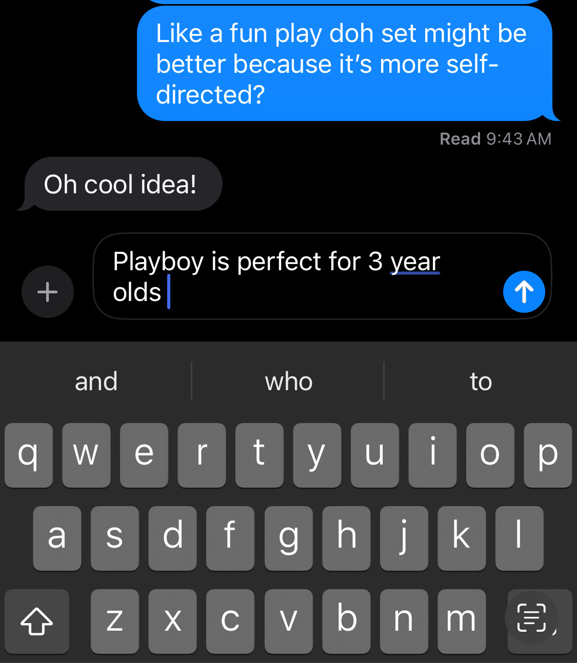 Phone messaging screenshot, from the middle of a conversation. &10;I say: “Like a fun play doh set might be better because it’s more self-directed?”&10;She says: “oh cool idea!” &10;Then it shows me typing my reply which currently says “Playboy is perfect for 3 year olds”. &10;(I did not send that autocorrected content) 