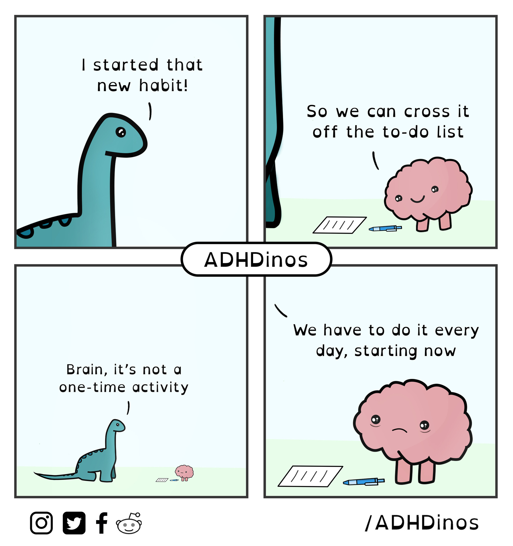 A four panel comic by “ADHD Dino” &10;Panel 1: dinosaur says “I started a new habit!” &10;Panel 2: brain happily looks down at a pen and paper and says “so we can cross it off the to do list” &10;Panel 3: Dino says “Brain, it’s not a one-time activity” &10;Panel 4: brain looks disappointed and worried as Dino says “we have to do it every day, starting now” 