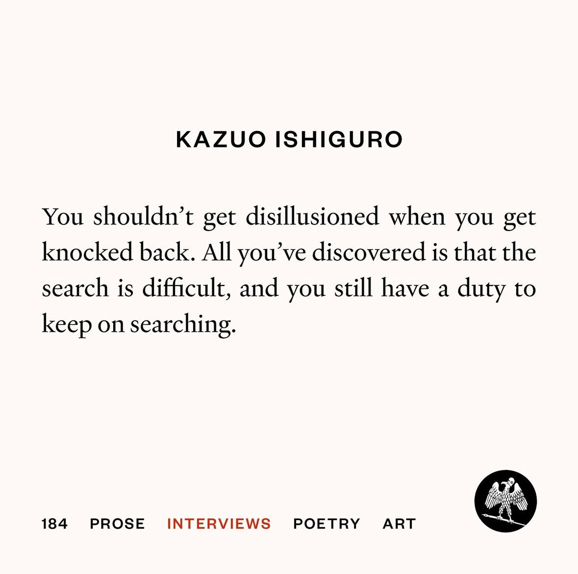 Quite from Kazuo Ishiguro: “You shouldn’t get disillusioned when you get knocked back. All you’ve discovered is that the search is difficult, and you still have a duty to keep on searching.”