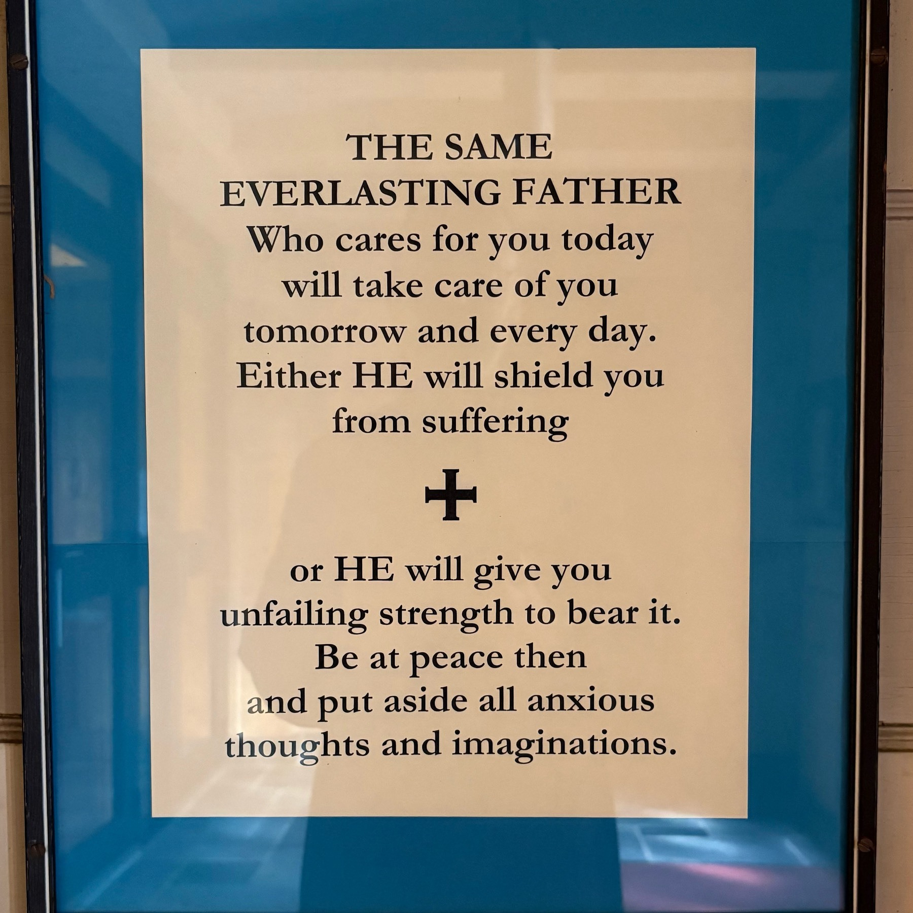 THE SAME EVERLASTING FATHER&10;Who cares for you today will take care of you tomorrow and every day.&10;Either HE will shield you from suffering&10;+&10;or HE will give you unfailing strength to bear it. Be at peace then and put aside all anxious thoughts and imaginations.