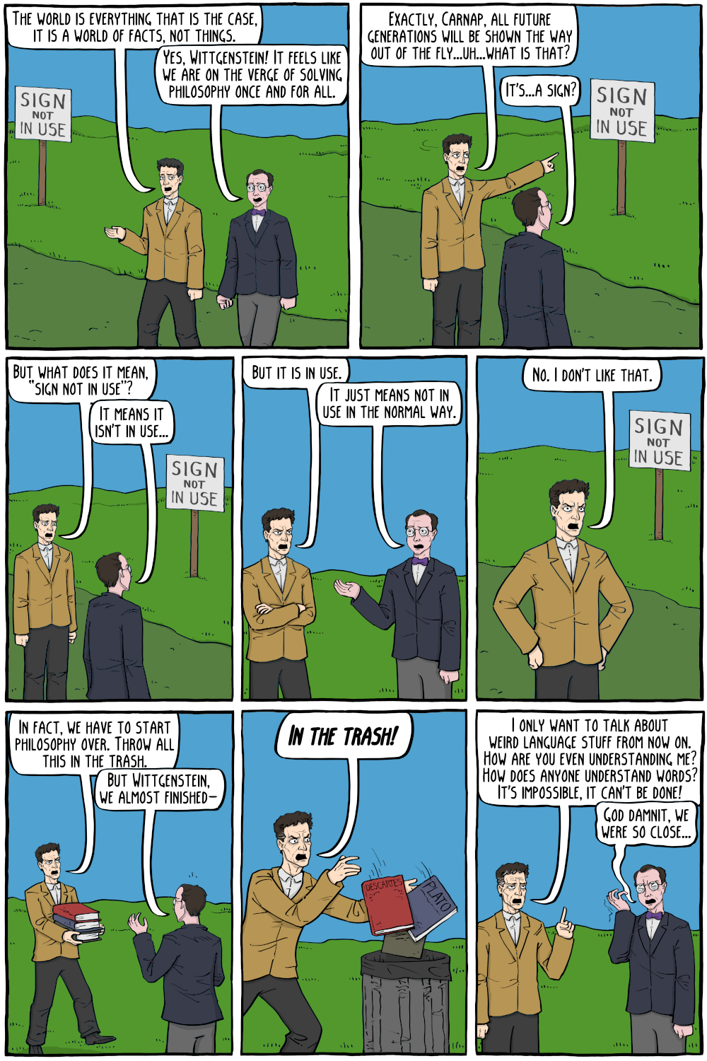 This image is a comic strip depicting a humorous take on the philosophical transformation of Ludwig Wittgenstein, particularly from his early to later views on language and philosophy. Here’s the detailed description of each panel:&10;&10;1. **Panel 1:** Wittgenstein and Carnap are walking outdoors. Wittgenstein says, "The world is everything that is the case. It is a world of facts, not things." Carnap responds, "Yes, Wittgenstein! It feels like we are on the verge of solving philosophy once and for all."&10;&10;2. **Panel 2:** Wittgenstein and Carnap notice a sign that says "SIGN NOT IN USE." Wittgenstein points at the sign and says, "Exactly, Carnap. All future generations will be shown the way out of the fly...uh...What is that?" Carnap replies, "It's...a sign?"&10;&10;3. **Panel 3:** Wittgenstein, pointing at the sign, asks, "But what does it mean, 'SIGN NOT IN USE'?" Carnap replies, "It means it isn't in use..."&10;&10;4. **Panel 4:** Wittgenstein, now looking frustrated, says, "But it is in use." Carnap responds, "It just means not in use in the normal way."&10;&10;5. **Panel 5:** Wittgenstein, visibly upset, says, "No, I don't like that."&10;&10;6. **Panel 6:** Wittgenstein declares, "In fact, we have to start philosophy over. Throw all this in the trash." Carnap, holding a stack of books, protests, "But Wittgenstein, we almost finished—"&10;&10;7. **Panel 7:** Wittgenstein angrily throws books by Descartes and Plato into a trash can, shouting, "IN THE TRASH!"&10;&10;8. **Panel 8:** Wittgenstein, now holding his head in frustration, says, "I only want to talk about weird language stuff from now on. How are you even understanding me? How does anyone understand words? It's impossible, it can't be done!" Carnap, looking dejected, replies, "God damnit, we were so close..."&10;&10;The comic humorously illustrates Wittgenstein's shift from his early philosophy focused on logical positivism to his later work which questions the nature of language and meaning.