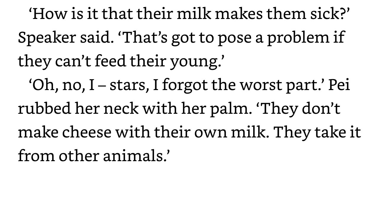 'How is it that their milk makes them sick?'&10;Speaker said. 'That's got to pose a problem if they can't feed their young.'&10;'Oh, no, I - stars, I forgot the worst part.' Pei rubbed her neck with her palm. 'They don't make cheese with their own milk. They take it from other animals.