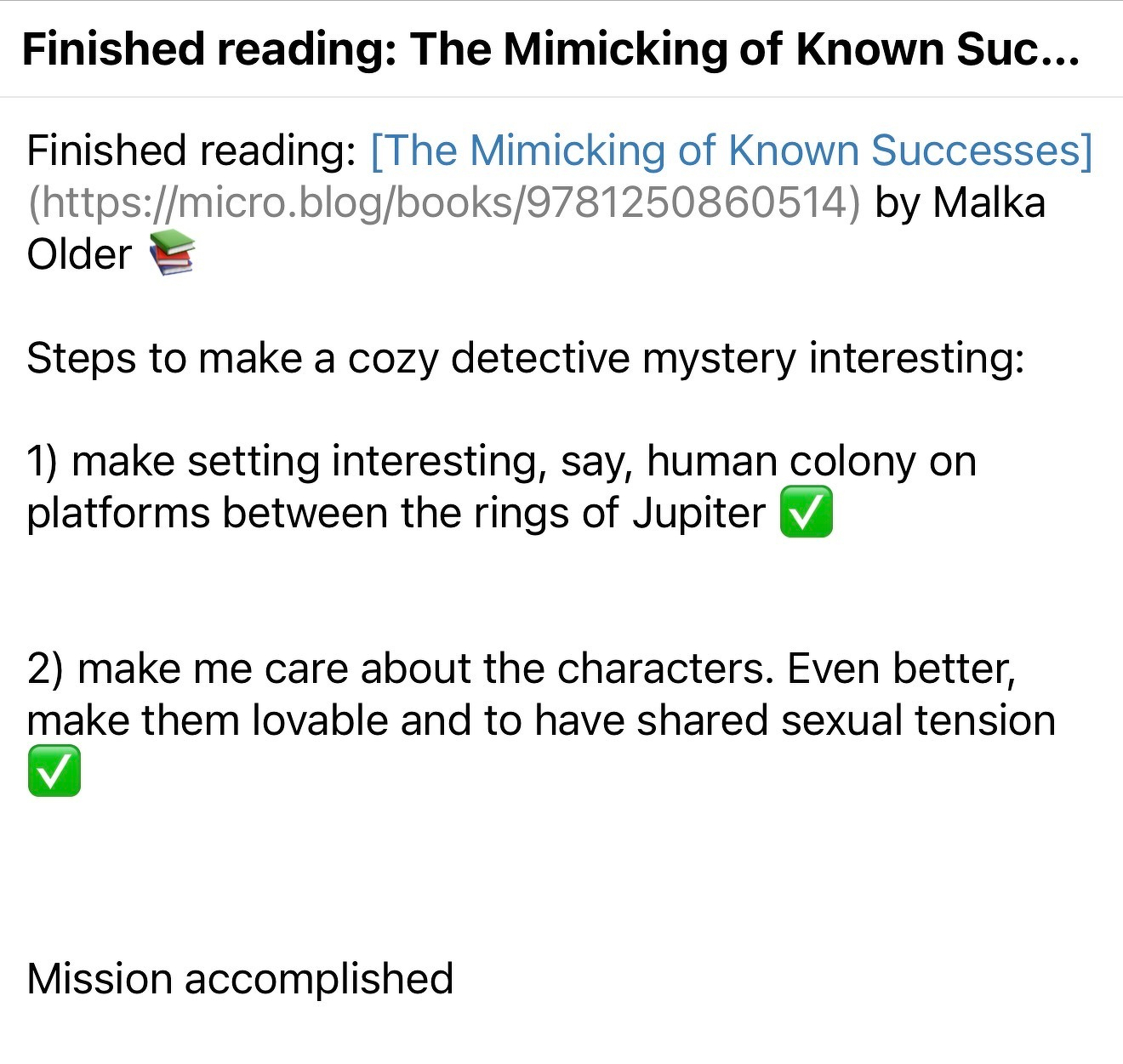 Screenshot of the micro.blog post &10;&10;Finished reading: [The Mimicking of Known Successes](https://micro.blog/books/9781250860514) by Malka Older 📚&10;&10;Steps to make a cozy detective mystery interesting:&10;&10;1) make setting interesting, say, human colony on platforms between the rings of Jupiter ✅&10;&10;&10;2) make me care about the characters. Even better, make them lovable and to have shared sexual tension ✅&10;&10;&10;&10;Mission accomplished