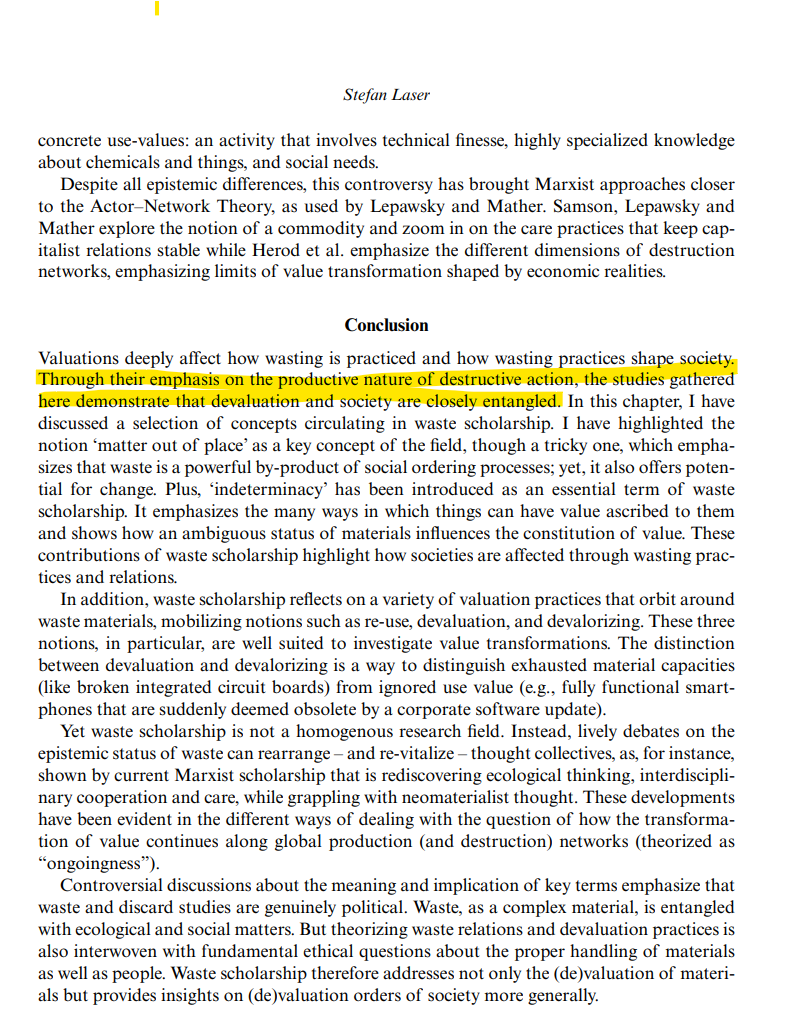 This is a screenshot from my chapter contribution, with a focus on the conclusion. Valuations deeply affect how wasting is practiced and how wasting practices shape society.
&10;Through their emphasis on the productive nature of destructive action, the studies gathered
&10;here demonstrate that devaluation and society are closely entangled. In this chapter, I have
&10;discussed a selection of concepts circulating in waste scholarship. I have highlighted the
&10;notion ‘matter out of place’ as a key concept of the field, though a tricky one, which emphasizes that waste is a powerful by-product of social ordering processes; yet, it also offers potential for change. Plus, ‘indeterminacy’ has been introduced as an essential term of waste
&10;scholarship. It emphasizes the many ways in which things can have value ascribed to them
&10;and shows how an ambiguous status of materials influences the constitution of value. These
&10;contributions of waste scholarship highlight how societies are affected through wasting practices and relations.