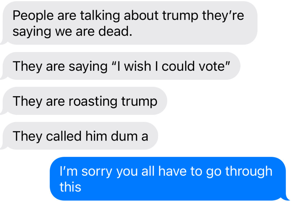 A conversation between my daughter and I includes comments about Trump, expressing frustration and a desire to vote, alongside an apology for the situation.&10;&10;Her:&10;People are talking about trump they're saying we are dead.&10;They are saying "I wish I could vote"&10;They are roasting trump&10;They called him dum a&10;&10;Me:&10;I'm sorry you all have to go through this