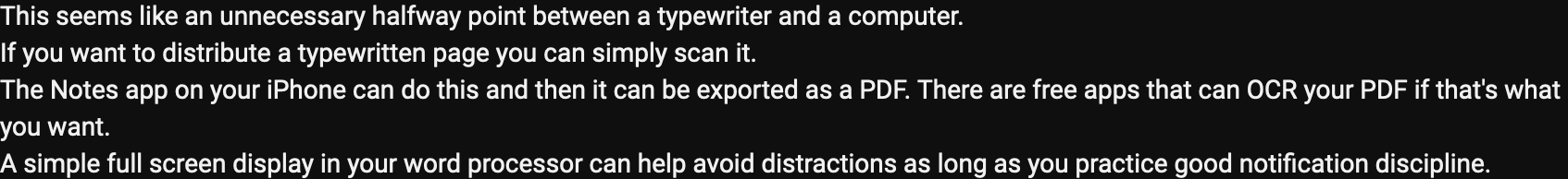 screenshot of a comment on a YouTube video saying the following: This seems like an unnecessary halfway point between a typewriter and a computer.
If you want to distribute a typewritten page you can simply scan it.
The Notes app on your iPhone can do this and then it can be exported as a PDF. There are free apps that can OCR your PDF if that's what you want.
A simple full screen display in your word processor can help avoid distractions as long as you practice good notification discipline.