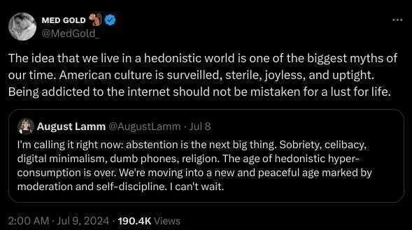 A Twitter screenshot discussing hedonism and abstention by users 'MED GOLD' and 'August Lamm.'
&10;
&10;Transcribed Text:
&10;
&10;MED GOLD 🐌
&10;@MedGold_
&10;
&10;The idea that we live in a hedonistic world is one of the biggest myths of our time. American culture is surveilled, sterile, joyless, and uptight. Being addicted to the internet should not be mistaken for a lust for life.
&10;
&10;August Lamm @AugustLamm · Jul 8
&10;I'm calling it right now: abstention is the next big thing. Sobriety, celibacy, digital minimalism, dumb phones, religion. The age of hedonistic hyper-consumption is over. We're moving into a new and peaceful age marked by moderation and self-discipline. I can’t wait.
&10;
&10;2:00 AM · Jul 9, 2024 · 190.4K Views