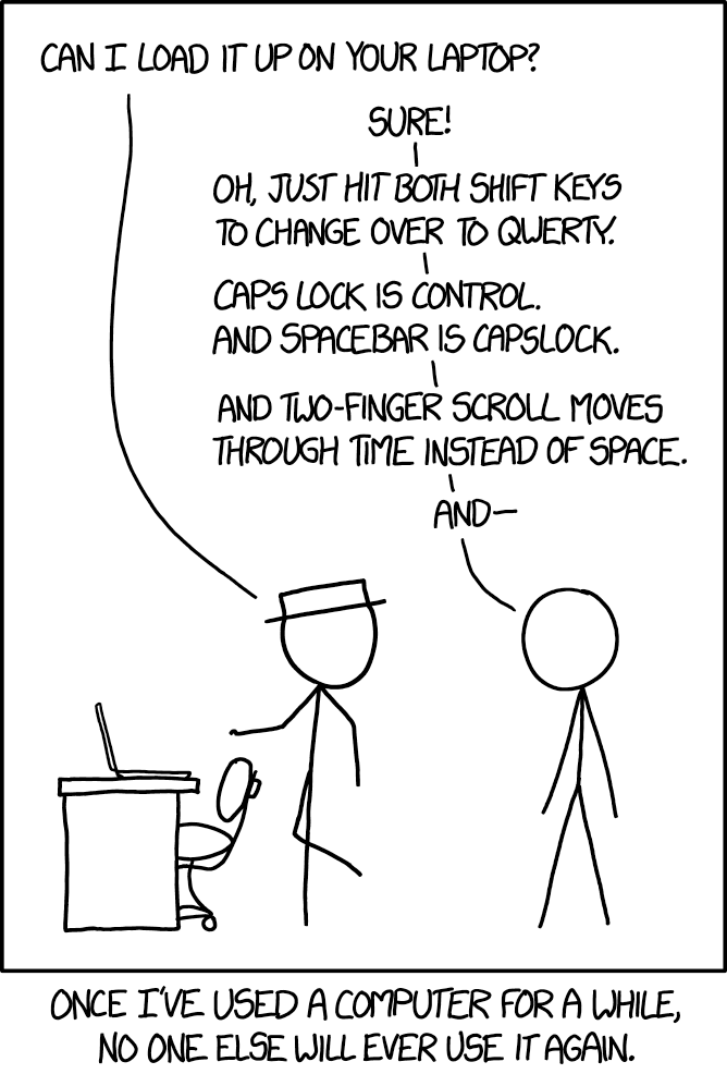 XKCD comic #1806
&10;
&10;Hat: Can I load it up on your laptop?
&10;
&10;Other: Sure!
&10;
&10;Oh, just hit both shift keys to change over to qwerty
&10;
&10;Capslock is Control.
&10;And Spacebar is Capslock.
&10;
&10;And two-finger scroll moves through time instead of space.
&10;
&10;And ---