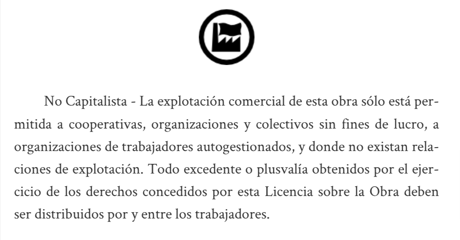 No Capitalista - La explotación comercial de esta obra sólo está permitida a cooperativas, organizaciones y colectivos sin fines de lucro, a organizaciones de trabajadores autogestionados, y donde no existan relaciones de explotación. Todo excedente o plusvalía obtenidos por el ejercicio de los derechos concedidos por esta Licencia sobre la Obra deben ser distribuidos por y entre los trabajadores.