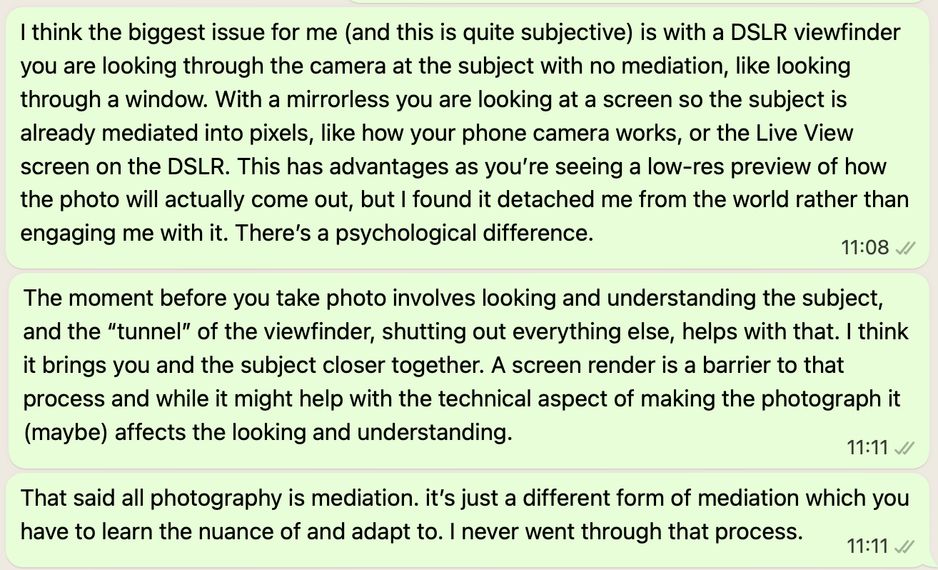 Text message screenshot reading: I think the biggest issue for me (and this is quite subjective) is with a DSLR viewfinder you are looking through the camera at the subject with no mediation, like looking through a window. With a mirrorless you are looking at a screen so the subject is already mediated into pixels, like how your phone camera works, or the Live View screen on the DSLR. This has advantages as you’re seeing a low-res preview of how the photo will actually come out, but I found it detached me from the world rather than engaging me with it. There’s a psychological difference. The moment before you take photo involves looking and understanding the subject, and the “tunnel” of the viewfinder, shutting out everything else, helps with that. I think it brings you and the subject closer together. A screen render is a barrier to that process and while it might help with the technical aspect of making the photograph it (maybe) affects the looking and understanding. That said all photography is mediation. it’s just a different form of mediation which you have to learn the nuance of and adapt to. I never went through that process.