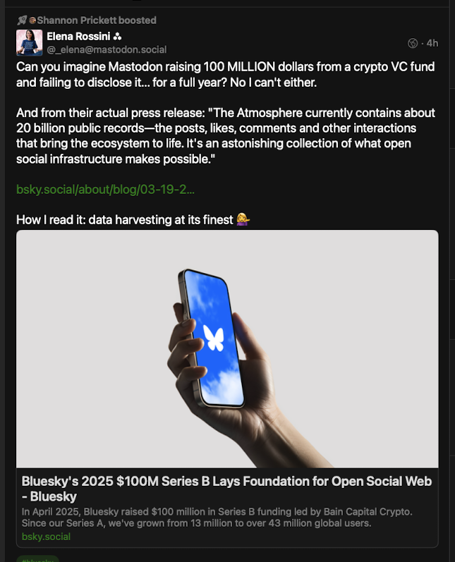 A mastodon post from Elena Rossini that says - Can you imagine Mastodon raising 100 MILLION dollars from a crypto VC fund and failing to disclose it... for a full year? No I can't either. And from their actual press release: The Atmosphere currently contains about 20 billion public records—the posts, likes, comments and other interactions that bring the ecosystem to life. It's an astonishing collection of what open social infrastructure makes possible. How I read it: data harvesting at its finest 💁‍♀️ 