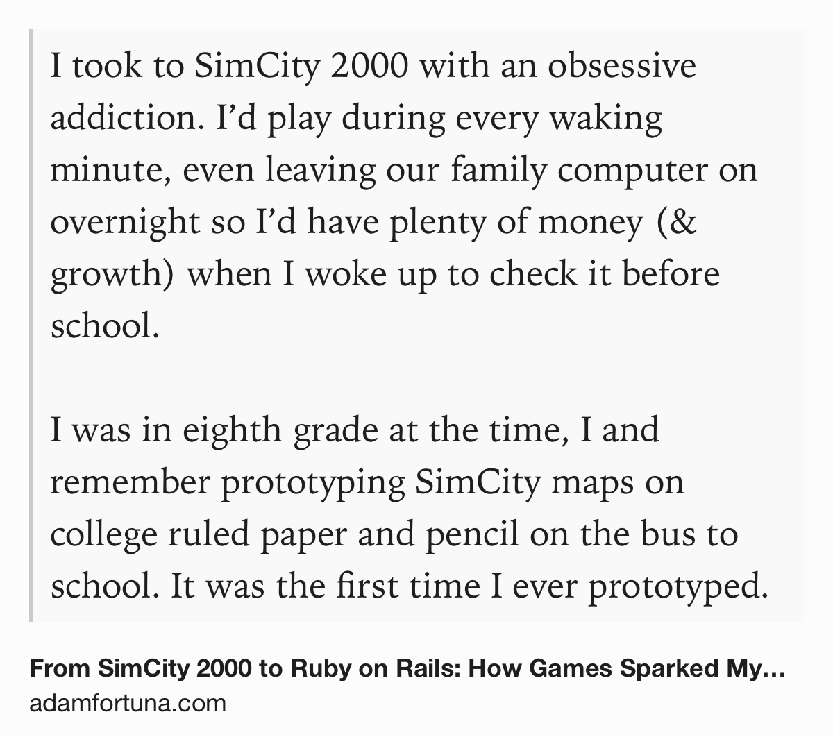 Text Shot: I took to SimCity 2000 with an obsessive addiction. I’d play during every waking minute, even leaving our family computer on overnight so I’d have plenty of money (& growth) when I woke up to check it before school.&10;&10;I was in eighth grade at the time, I and remember prototyping SimCity maps on college ruled paper and pencil on the bus to school. It was the first time I ever prototyped.