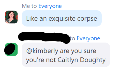 A screencapture of a Zoom chat. Me to Everyone: Like an exquisite corpses Another participant to Everyone: [@kimberly](https://micro.blog/kimberly) Are you sure you're not Caitlin Doughty?