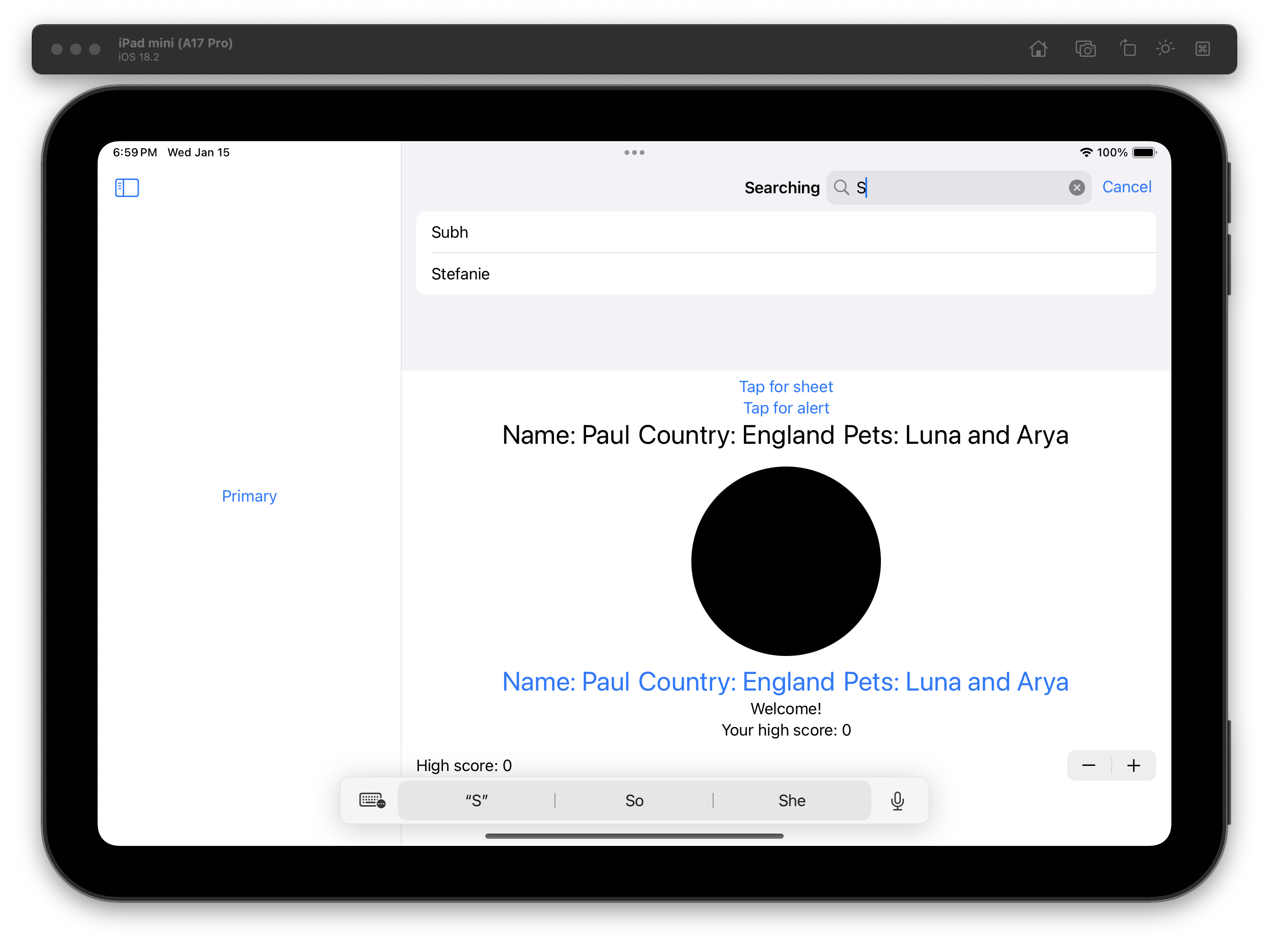 The iOS Simulator displays an iPad mini interface with a split view layout. The left pane shows a folder labeled “Primary.” The right pane features a search bar with the term “S” entered, a “Cancel” button, and two results, “Subh” and “Stefanie.” Below, links labeled “Tap for sheet” and “Tap for alert” are above text that reads “Name: Paul Country: England Pets: Luna and Arya.” A black circle appears under this text. The same text is repeated again, but in blue. Additional text at the bottom reads “Welcome! Your high score: 0.” A stepper for the high score (with plus and minus buttons) appears below. A floating keyboard bar shows the suggestion “S,” with options like “She” and a microphone icon.