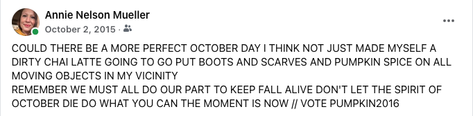 A screenshot of a FB status update that reads (in all caps): "COULD THERE BE A MORE PERFECT OCTOBER DAY I THINK NOT JUST MADE MYSELF A DIRTY CHAI LATTE GOING TO GO PUT BOOTS AND SCARVES AND PUMPKIN SPICE ON ALL MOVING OBJECTS IN MY VICINITY 
&10;REMEMBER WE MUST ALL DO OUR PART TO KEEP FALL ALIVE DON'T LET THE SPIRIT OF OCTOBER DIE DO WHAT YOU CAN THE MOMENT IS NOW // VOTE PUMPKIN2016"