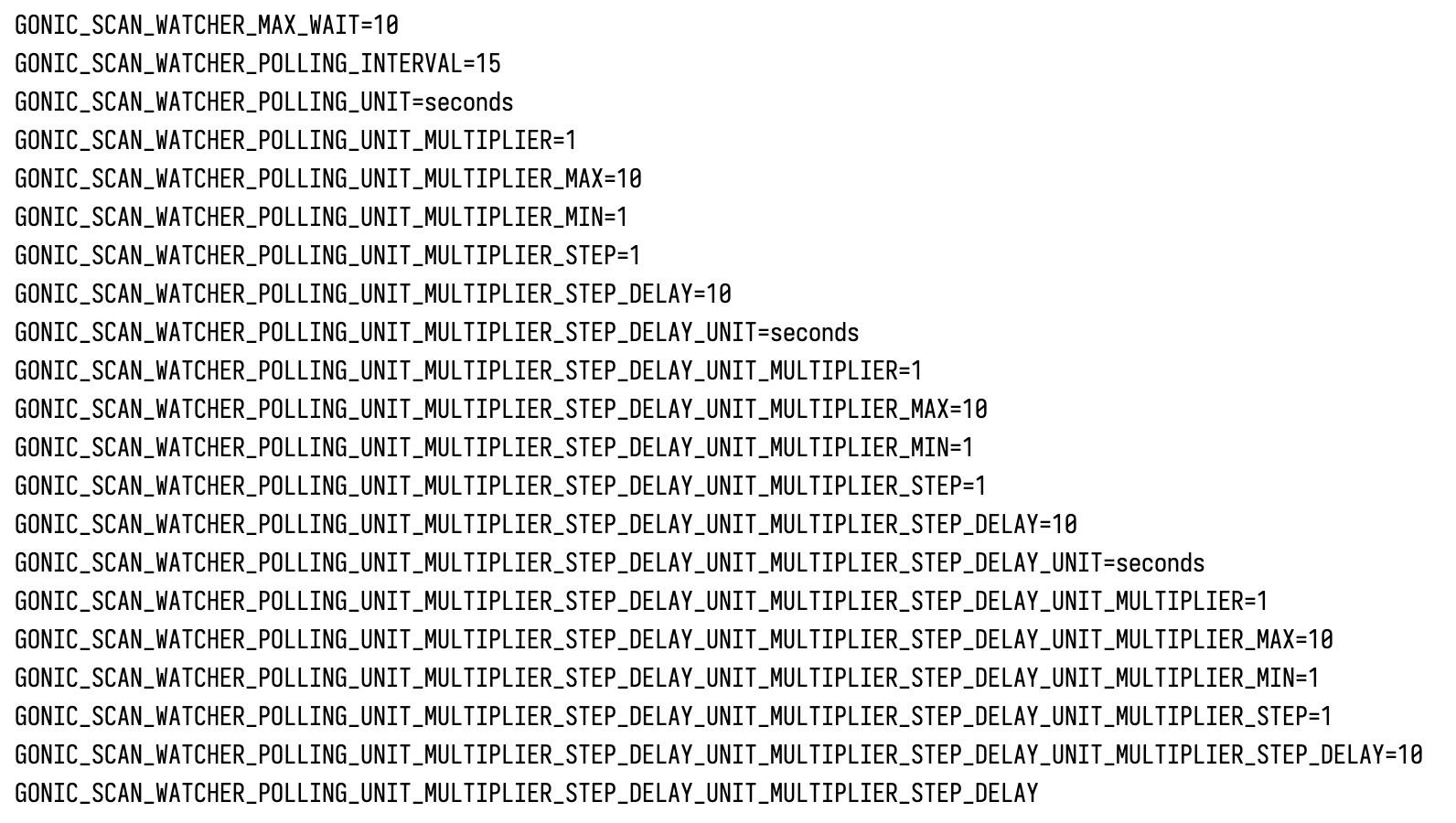 GONIC_SCAN_WATCHER_MAX_WAIT=10GONIC_SCAN_WATCHER_POLLING_INTERVAL=15GONIC_SCAN_WATCHER_POLLING_UNIT=secondsGONIC_SCAN_WATCHER_POLLING_UNIT_MULTIPLIER=1GONIC_SCAN_WATCHER_POLLING_UNIT_MULTIPLIER_MAX=10GONIC_SCAN_WATCHER_POLLING_UNIT_MULTIPLIER_MIN=1GONIC_SCAN_WATCHER_POLLING_UNIT_MULTIPLIER_STEP=1GONIC_SCAN_WATCHER_POLLING_UNIT_MULTIPLIER_STEP_DELAY=10GONIC_SCAN_WATCHER_POLLING_UNIT_MULTIPLIER_STEP_DELAY_UNIT=secondsGONIC_SCAN_WATCHER_POLLING_UNIT_MULTIPLIER_STEP_DELAY_UNIT_MULTIPLIER=1GONIC_SCAN_WATCHER_POLLING_UNIT_MULTIPLIER_STEP_DELAY_UNIT_MULTIPLIER_MAX=10GONIC_SCAN_WATCHER_POLLING_UNIT_MULTIPLIER_STEP_DELAY_UNIT_MULTIPLIER_MIN=1GONIC_SCAN_WATCHER_POLLING_UNIT_MULTIPLIER_STEP_DELAY_UNIT_MULTIPLIER_STEP=1GONIC_SCAN_WATCHER_POLLING_UNIT_MULTIPLIER_STEP_DELAY_UNIT_MULTIPLIER_STEP_DELAY=10GONIC_SCAN_WATCHER_POLLING_UNIT_MULTIPLIER_STEP_DELAY_UNIT_MULTIPLIER_STEP_DELAY_UNIT=secondsGONIC_SCAN_WATCHER_POLLING_UNIT_MULTIPLIER_STEP_DELAY_UNIT_MULTIPLIER_STEP_DELAY_UNIT_MULTIPLIER=1GONIC_SCAN_WATCHER_POLLING_UNIT_MULTIPLIER_STEP_DELAY_UNIT_MULTIPLIER_STEP_DELAY_UNIT_MULTIPLIER_MAX=10GONIC_SCAN_WATCHER_POLLING_UNIT_MULTIPLIER_STEP_DELAY_UNIT_MULTIPLIER_STEP_DELAY_UNIT_MULTIPLIER_MIN=1GONIC_SCAN_WATCHER_POLLING_UNIT_MULTIPLIER_STEP_DELAY_UNIT_MULTIPLIER_STEP_DELAY_UNIT_MULTIPLIER_STEP=1GONIC_SCAN_WATCHER_POLLING_UNIT_MULTIPLIER_STEP_DELAY_UNIT_MULTIPLIER_STEP_DELAY_UNIT_MULTIPLIER_STEP_DELAY=10