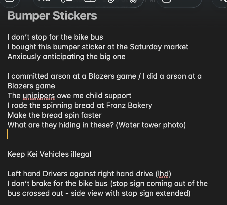 Screenshot of a dark-mode note titled Bumper Stickers, listing ideas: I don't stop for the bike bus. I bought this bumper sticker at the Saturday market. Anxiously anticipating the big one. I committed arson at a Blazers game / I did an arson at a Blazers game. The unipipers owe me child support. I rode the spinning bread at Franz Bakery. Make the bread spin faster. What are they hiding in these? (water tower photo). Keep Kei vehicles illegal. Left hand drivers against right hand drive (LHD). I don't brake for the bike bus (stop sign coming out of the bus crossed out, side view with stop sign extended).