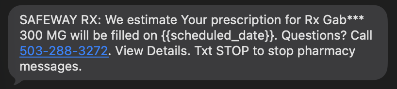 A screenshot of a text message that says, “SAFEWAY RX: We estimate Your prescription for Rx Gab*** 300 MG will be filled on {{scheduled_date}}. Questions? Call 503-288-3272. View Details. Txt STOP to stop pharmacy messages.”