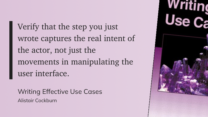 Quote from Writing Effective Use Cases by Alistair Cockburn: Verify that the step you just wrote captures the real intent of the actor, not just the movements in manipulating the user interface.