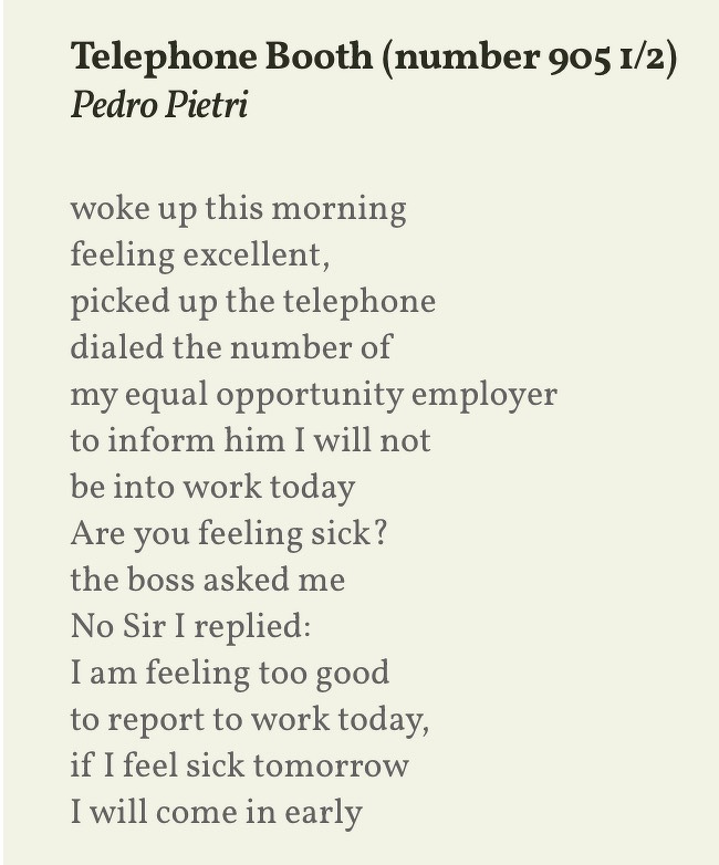 A poem by Pedro Pietri humorously describes calling in too happy to work, with a twist that feeling sick would lead to coming in early.Telephone Booth (number 905 1/2)&10;Pedro Pietri&10;woke up this morning&10;feeling excellent,&10;picked up the telephone dialed the number of my equal opportunity employer to inform him I will not be into work today&10;Are you feeling sick? the boss asked me&10;No Sir I replied:&10;I am feeling too good to report to work today, if I feel sick tomorrow I will come in early
